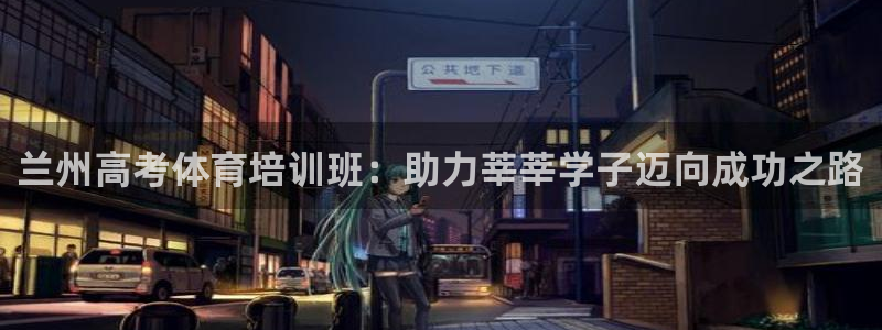 尊龙t600怎么样：兰州高考体育培训班：助力莘莘学子