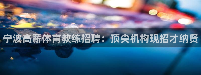 尊龙凯时平台正规吗：宁波高薪体育教练招聘：顶尖机构现招才纳贤